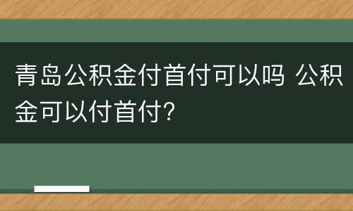青岛公积金付首付可以吗 公积金可以付首付?