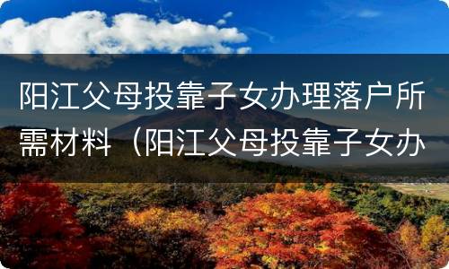 阳江父母投靠子女办理落户所需材料（阳江父母投靠子女办理落户所需材料是什么）
