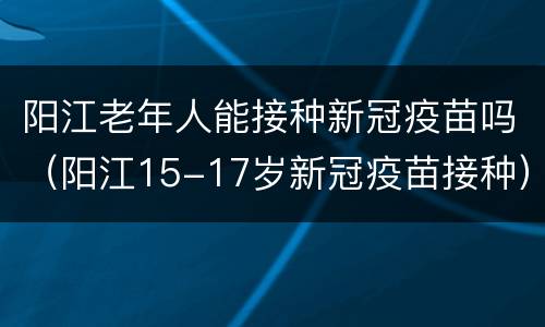阳江老年人能接种新冠疫苗吗（阳江15-17岁新冠疫苗接种）