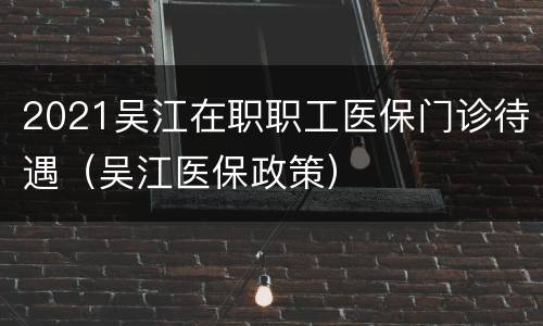 2021吴江在职职工医保门诊待遇（吴江医保政策）
