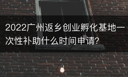 2022广州返乡创业孵化基地一次性补助什么时间申请？