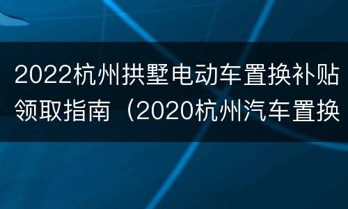 2022杭州拱墅电动车置换补贴领取指南（2020杭州汽车置换补贴政策）