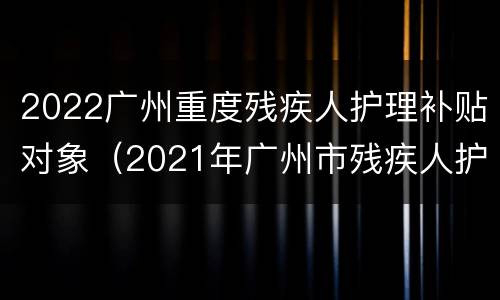 2022广州重度残疾人护理补贴对象（2021年广州市残疾人护理费）