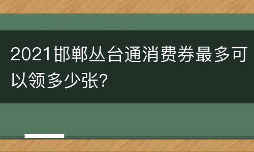 2021邯郸丛台通消费券最多可以领多少张？