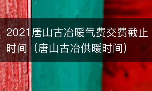 2021唐山古冶暖气费交费截止时间（唐山古冶供暖时间）