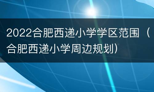 2022合肥西递小学学区范围（合肥西递小学周边规划）