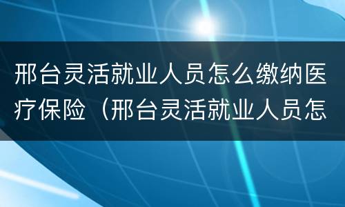 邢台灵活就业人员怎么缴纳医疗保险（邢台灵活就业人员怎么缴纳医疗保险费用）