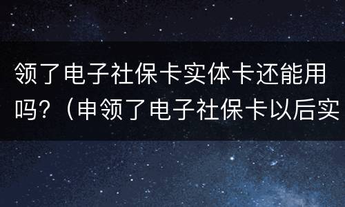 领了电子社保卡实体卡还能用吗?（申领了电子社保卡以后实体卡还有用吗）
