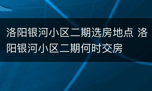 洛阳银河小区二期选房地点 洛阳银河小区二期何时交房
