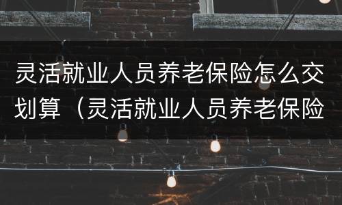 灵活就业人员养老保险怎么交划算（灵活就业人员养老保险怎么交划算一些）