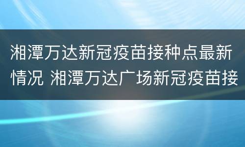 湘潭万达新冠疫苗接种点最新情况 湘潭万达广场新冠疫苗接种点