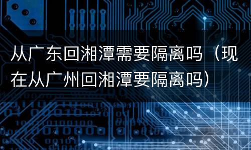 从广东回湘潭需要隔离吗（现在从广州回湘潭要隔离吗）
