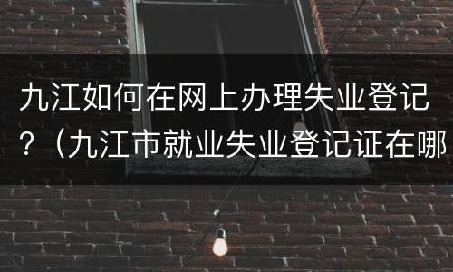 九江如何在网上办理失业登记?（九江市就业失业登记证在哪办理）