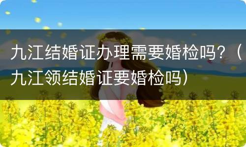 九江结婚证办理需要婚检吗?（九江领结婚证要婚检吗）