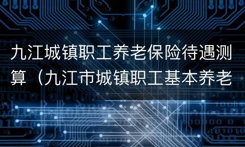 九江城镇职工养老保险待遇测算（九江市城镇职工基本养老保险）