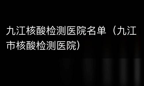 九江核酸检测医院名单（九江市核酸检测医院）