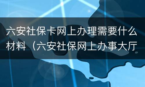 六安社保卡网上办理需要什么材料（六安社保网上办事大厅）