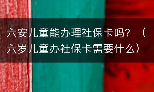 六安儿童能办理社保卡吗？（六岁儿童办社保卡需要什么）
