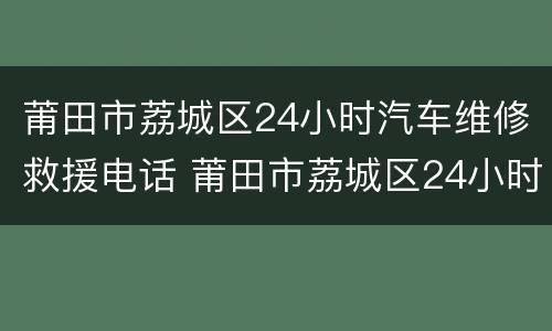 莆田市荔城区24小时汽车维修救援电话 莆田市荔城区24小时汽车维修救援电话号码