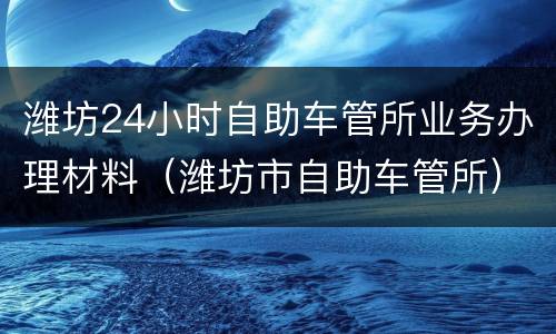 潍坊24小时自助车管所业务办理材料（潍坊市自助车管所）