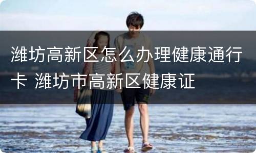 潍坊高新区怎么办理健康通行卡 潍坊市高新区健康证