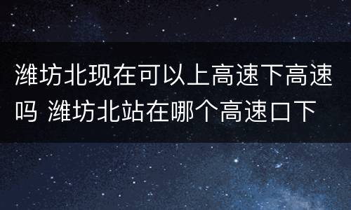 潍坊北现在可以上高速下高速吗 潍坊北站在哪个高速口下