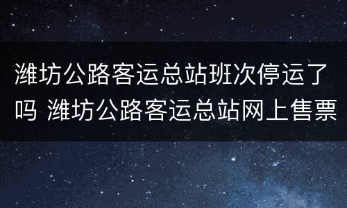 潍坊公路客运总站班次停运了吗 潍坊公路客运总站网上售票平台
