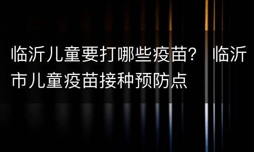 临沂儿童要打哪些疫苗？ 临沂市儿童疫苗接种预防点
