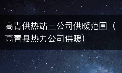 高青供热站三公司供暖范围（高青县热力公司供暖）