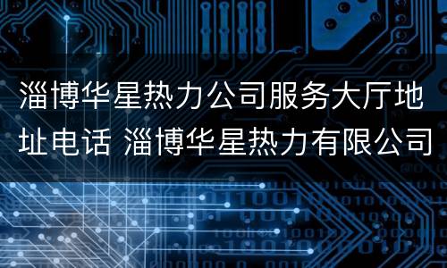 淄博华星热力公司服务大厅地址电话 淄博华星热力有限公司电话
