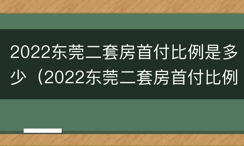 2022东莞二套房首付比例是多少（2022东莞二套房首付比例是多少呢）