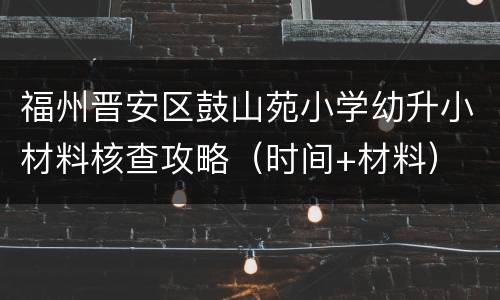 福州晋安区鼓山苑小学幼升小材料核查攻略（时间+材料）