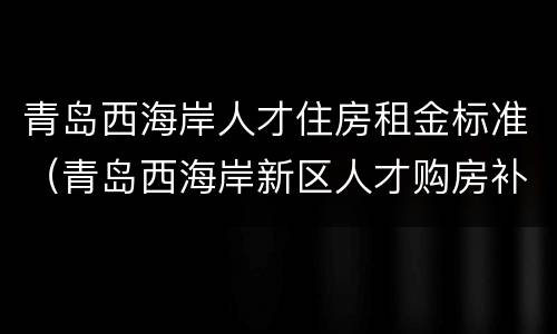 青岛西海岸人才住房租金标准（青岛西海岸新区人才购房补贴）