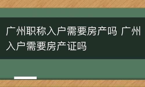 广州职称入户需要房产吗 广州入户需要房产证吗