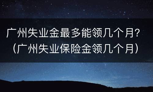 广州失业金最多能领几个月？（广州失业保险金领几个月）
