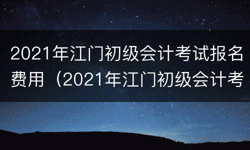 2021年江门初级会计考试报名费用（2021年江门初级会计考试报名费用多少钱）