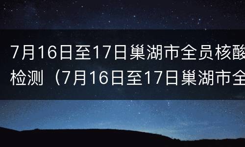 7月16日至17日巢湖市全员核酸检测（7月16日至17日巢湖市全员核酸检测情况）