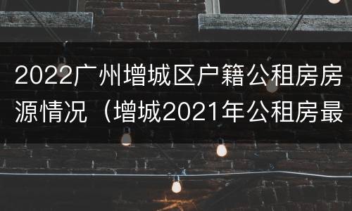 2022广州增城区户籍公租房房源情况（增城2021年公租房最新消息）