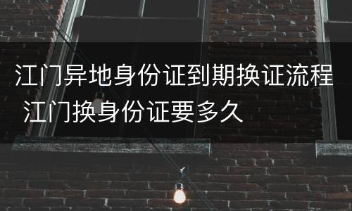 江门异地身份证到期换证流程 江门换身份证要多久