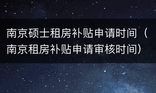 南京硕士租房补贴申请时间（南京租房补贴申请审核时间）