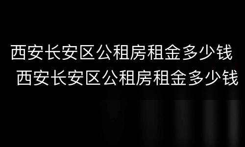 西安长安区公租房租金多少钱 西安长安区公租房租金多少钱一平米