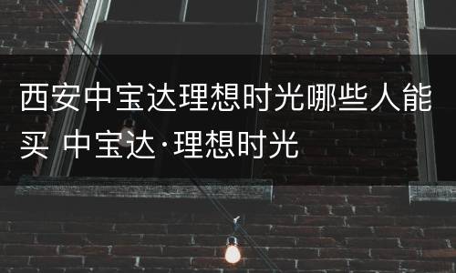 西安中宝达理想时光哪些人能买 中宝达·理想时光