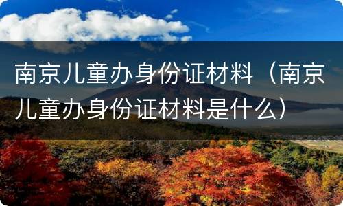 南京儿童办身份证材料（南京儿童办身份证材料是什么）