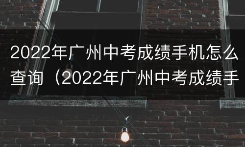 2022年广州中考成绩手机怎么查询（2022年广州中考成绩手机怎么查询呢）