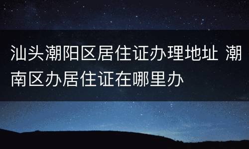 汕头潮阳区居住证办理地址 潮南区办居住证在哪里办