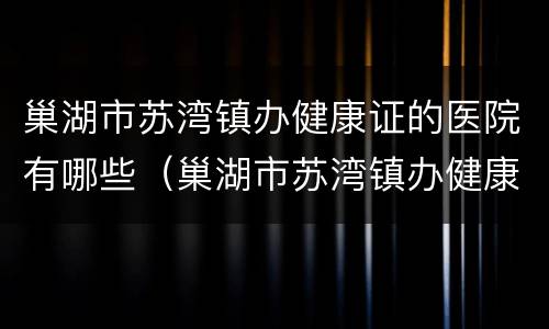 巢湖市苏湾镇办健康证的医院有哪些（巢湖市苏湾镇办健康证的医院有哪些名字）