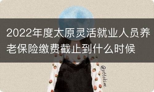 2022年度太原灵活就业人员养老保险缴费截止到什么时候