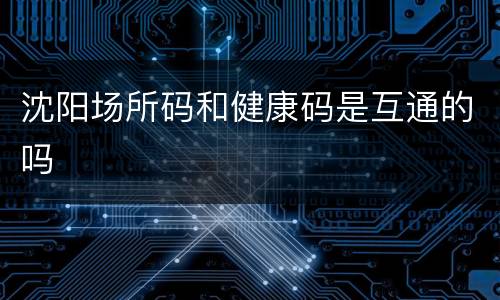 沈阳场所码和健康码是互通的吗