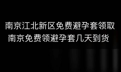 南京江北新区免费避孕套领取 南京免费领避孕套几天到货