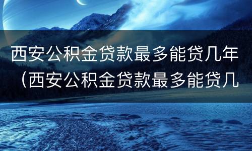 西安公积金贷款最多能贷几年（西安公积金贷款最多能贷几年房）